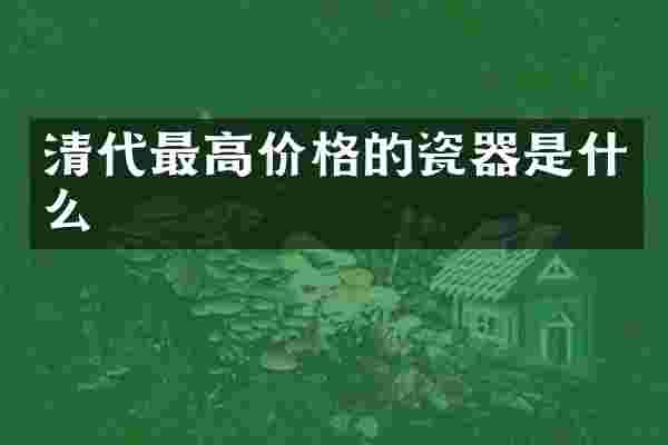 清代最高价格的瓷器是什么