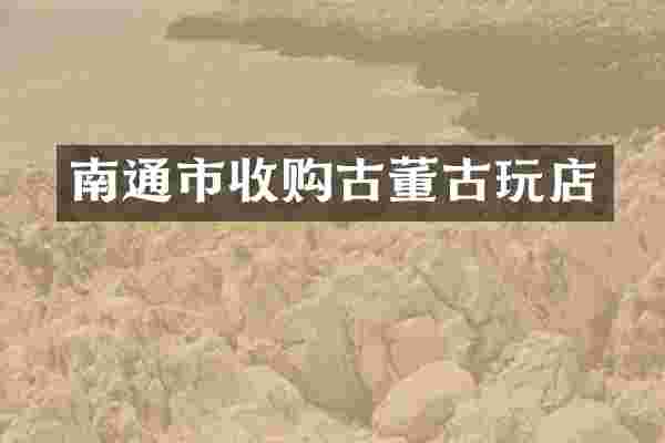 南通市收购古董古玩店