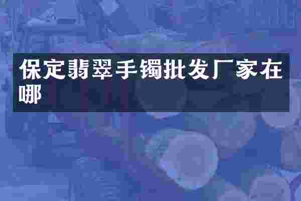 保定翡翠手镯批发厂家在哪