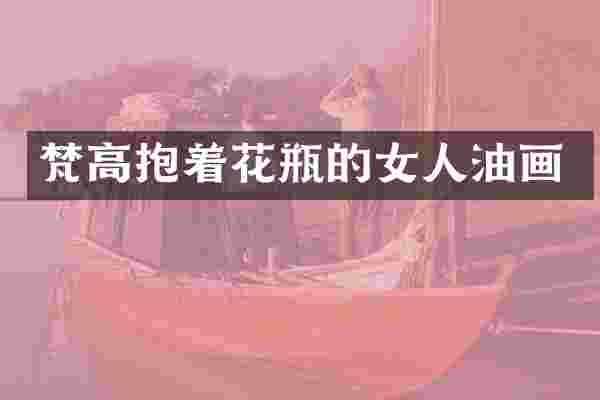 梵高抱着花瓶的女人油画