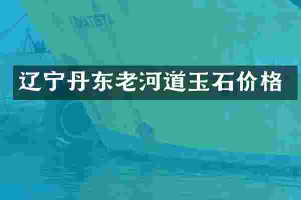 辽宁丹东老河道玉石价格
