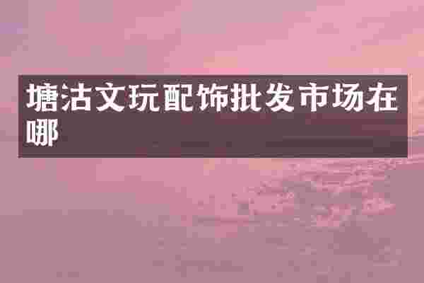 塘沽文玩配饰批发市场在哪