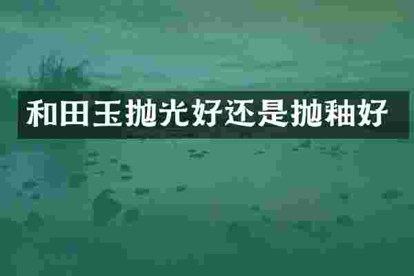 和田玉抛光好还是抛釉好