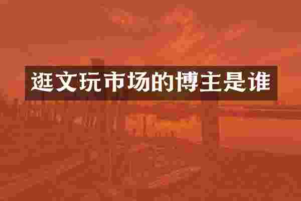 逛文玩市场的博主是谁