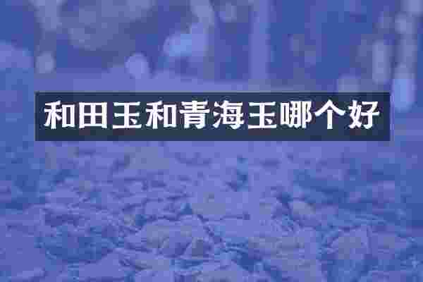 和田玉和青海玉哪个好