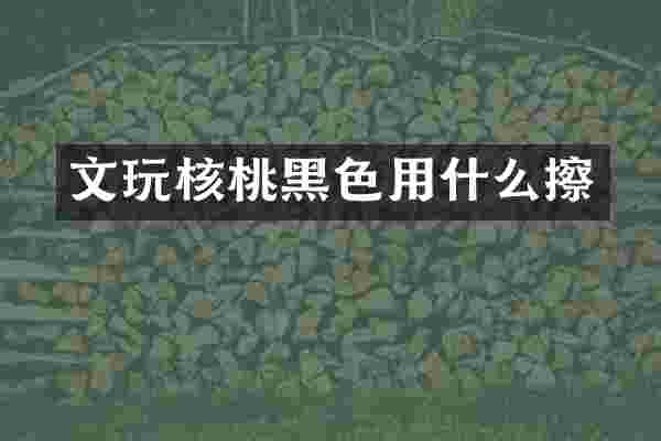 文玩核桃黑色用什么擦