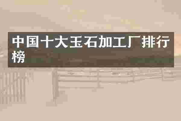 中国十大玉石加工厂排行榜