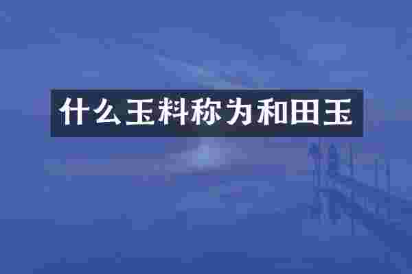 什么玉料称为和田玉