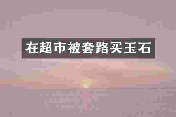 在超市被套路买玉石