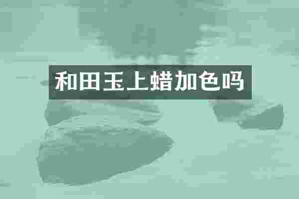 和田玉上蜡加色吗