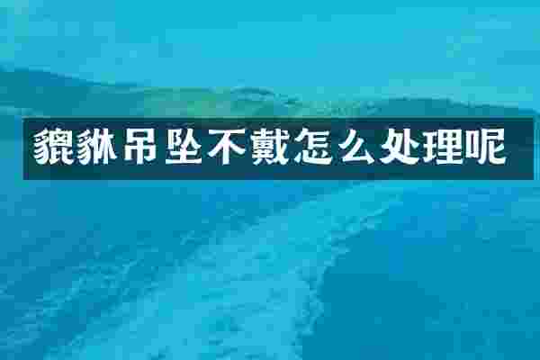 貔貅吊坠不戴怎么处理呢