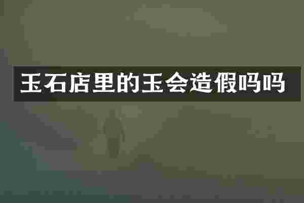 玉石店里的玉会造假吗吗