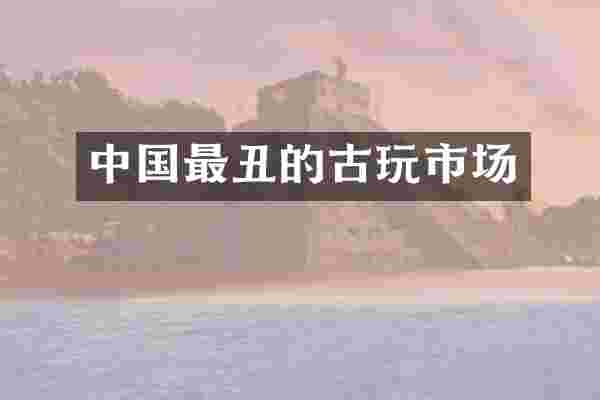 中国最丑的古玩市场