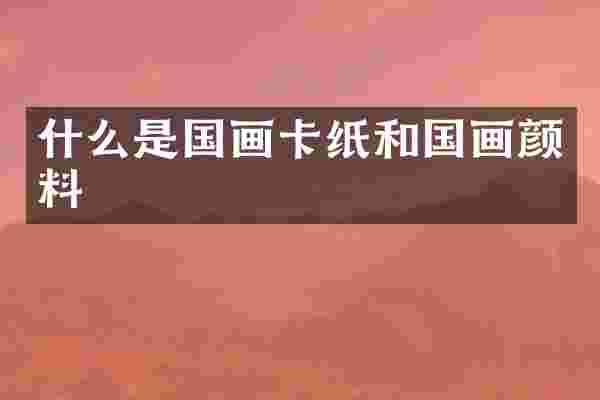 什么是国画卡纸和国画颜料