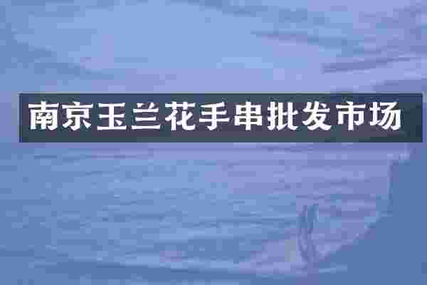 南京玉兰花手串批发市场