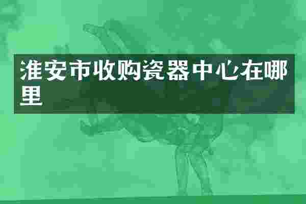 淮安市收购瓷器中心在哪里
