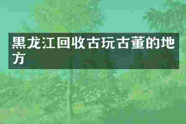 黑龙江回收古玩古董的地方