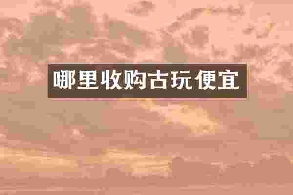 哪里收购古玩便宜
