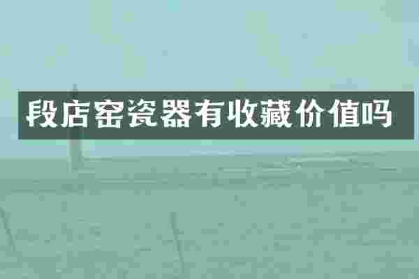 段店窑瓷器有收藏价值吗