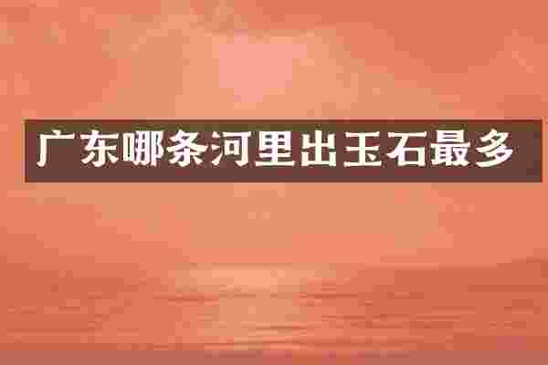 广东哪条河里出玉石最多