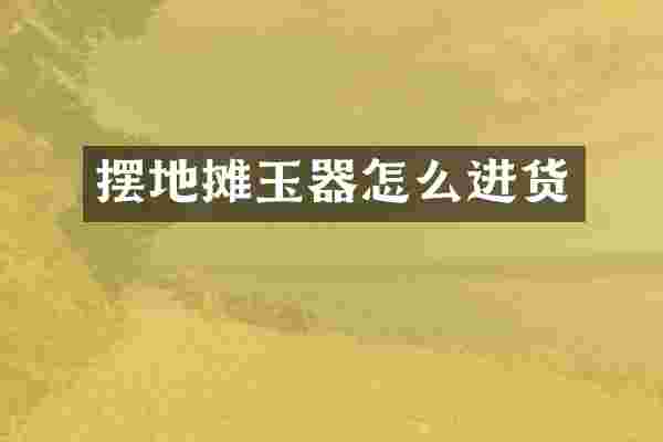 摆地摊玉器怎么进货