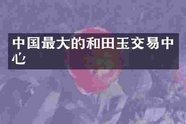 中国最大的和田玉交易中心