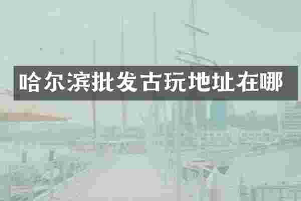 哈尔滨批发古玩地址在哪