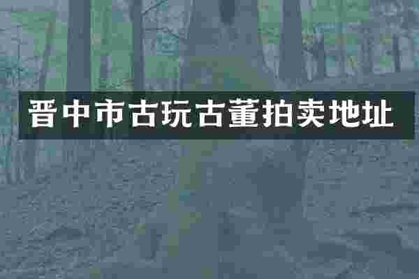 晋中市古玩古董拍卖地址