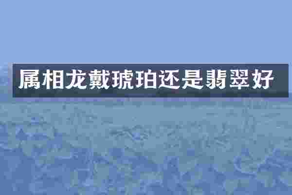 属相龙戴琥珀还是翡翠好
