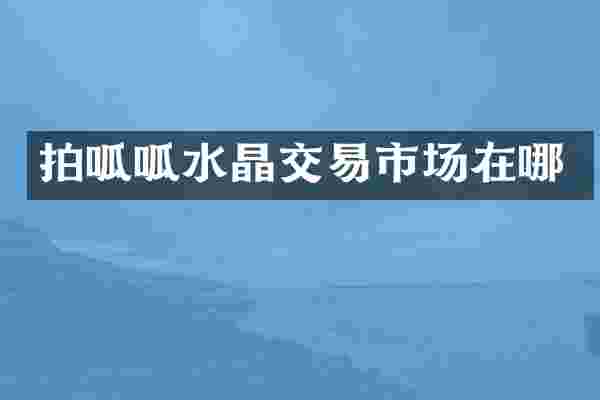 拍呱呱水晶交易市场在哪