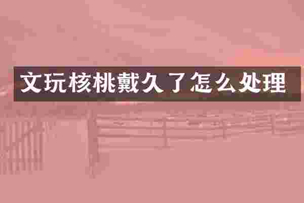 文玩核桃戴久了怎么处理