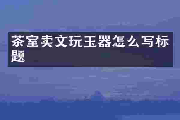 茶室卖文玩玉器怎么写标题