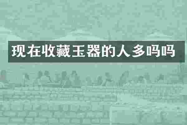现在收藏玉器的人多吗吗