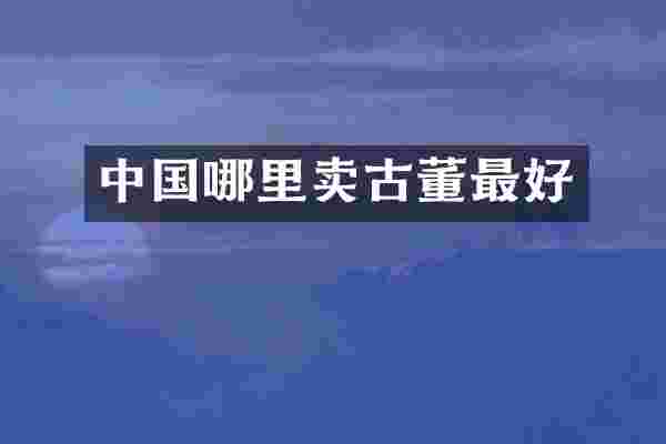 中国哪里卖古董最好