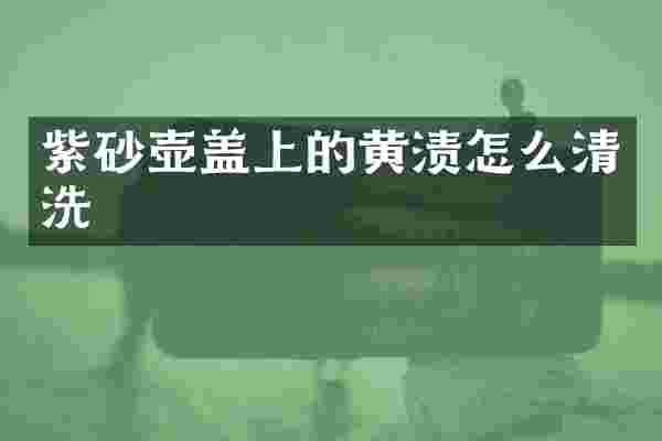 紫砂壶盖上的黄渍怎么清洗