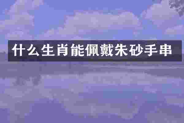 什么生肖能佩戴朱砂手串