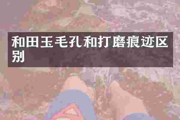 和田玉毛孔和打磨痕迹区别