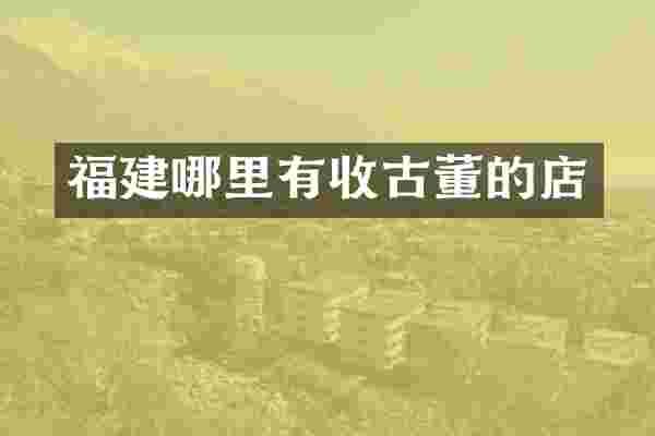 福建哪里有收古董的店