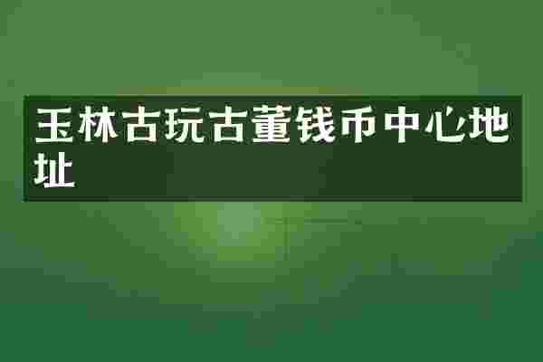 玉林古玩古董钱币中心地址