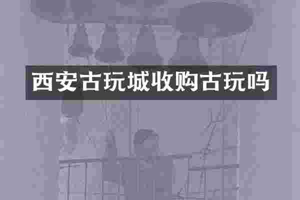 西安古玩城收购古玩吗