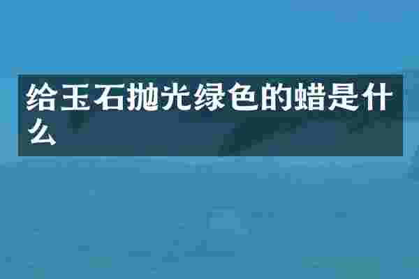 给玉石抛光绿色的蜡是什么
