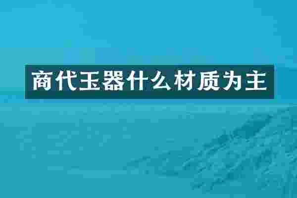 商代玉器什么材质为主