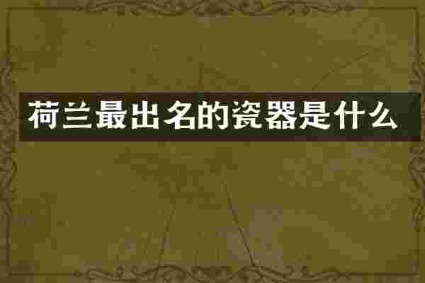 荷兰最出名的瓷器是什么