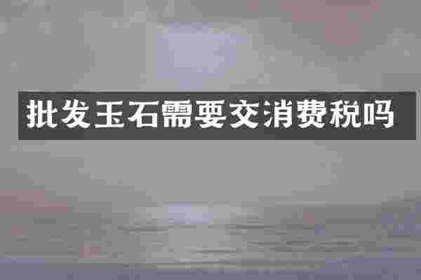 批发玉石需要交消费税吗