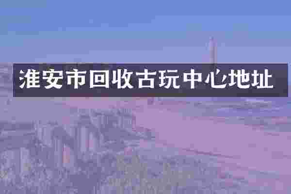 淮安市回收古玩中心地址