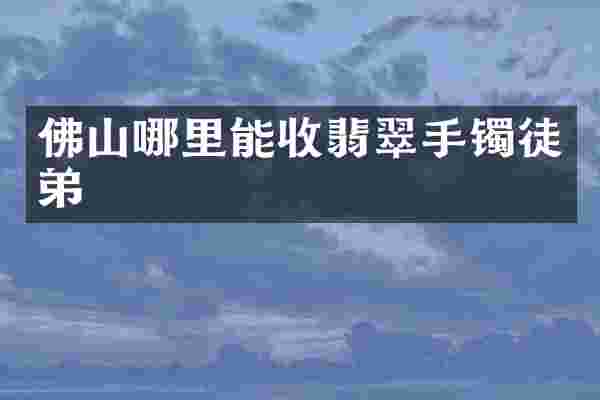佛山哪里能收翡翠手镯徒弟