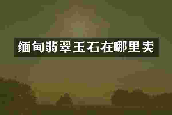 缅甸翡翠玉石在哪里卖