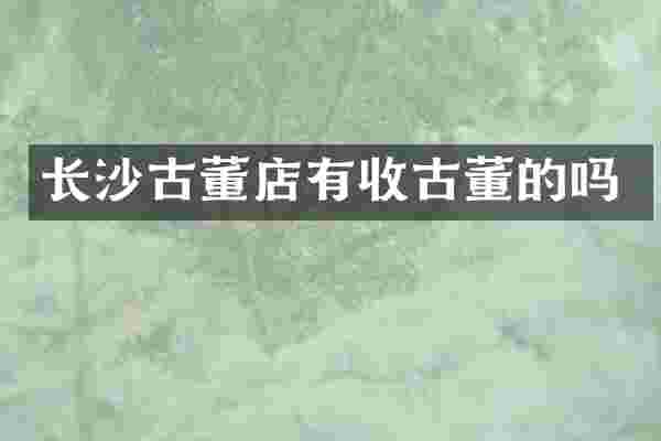 长沙古董店有收古董的吗