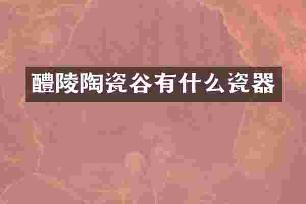 醴陵陶瓷谷有什么瓷器