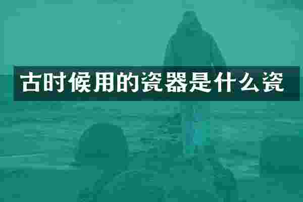 古时候用的瓷器是什么瓷